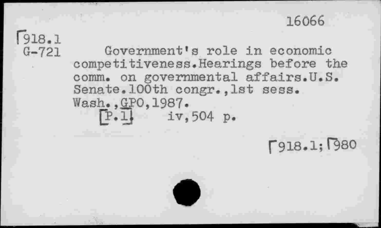 ﻿16066
P918.1
G-721 Government’s role in economic competitiveness.Hearings before the comm, on governmental affairs.U.S. Senate.100th congr.,1st sess. Wash.,GP0,1987.
jj.lJ iv,5O4 p.
("918.1; H80